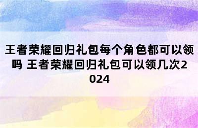 王者荣耀回归礼包每个角色都可以领吗 王者荣耀回归礼包可以领几次2024